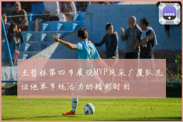 王哲林第四节展现MVP风采广厦队见证他单节统治力的精彩时刻