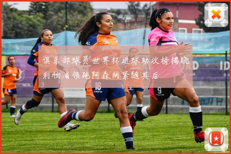 俱乐部球员世界杯进球助攻榜揭晓利物浦领跑阿森纳紧随其后