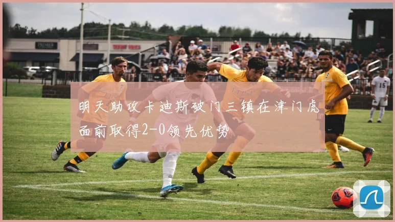 明天助攻卡迪斯破门三镇在津门虎面前取得2-0领先优势