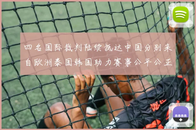 四名国际裁判陆续抵达中国分别来自欧洲泰国韩国助力赛事公平公正