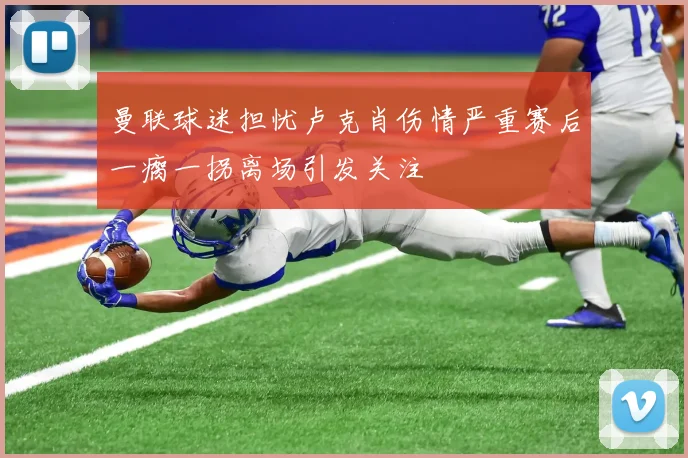 曼联球迷担忧卢克肖伤情严重赛后一瘸一拐离场引发关注
