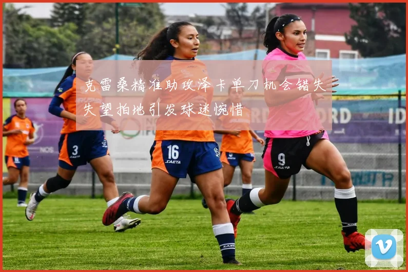 克雷桑精准助攻泽卡单刀机会错失失望拍地引发球迷惋惜