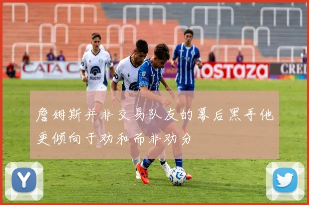 詹姆斯并非交易队友的幕后黑手他更倾向于劝和而非劝分