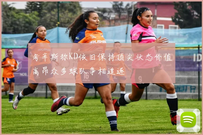 考辛斯称KD依旧保持顶尖状态价值高昂众多球队争相追逐