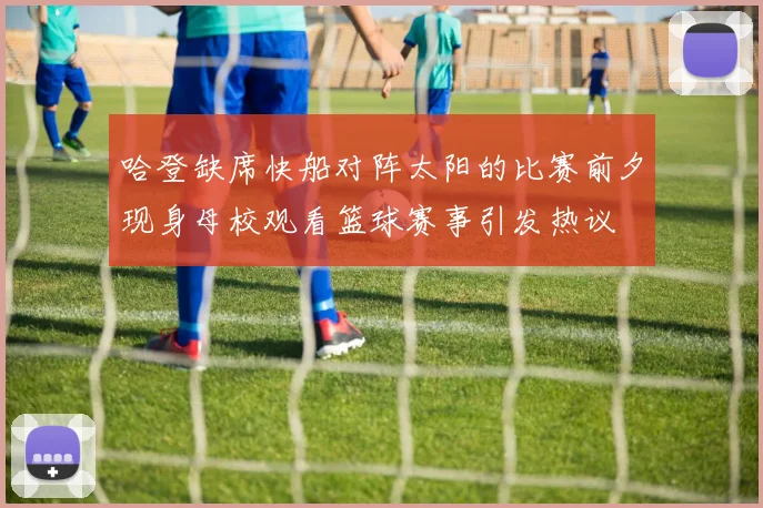 哈登缺席快船对阵太阳的比赛前夕现身母校观看篮球赛事引发热议