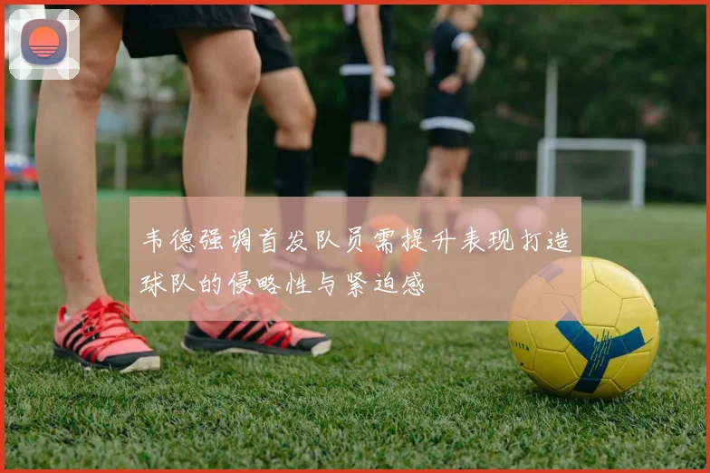 韦德强调首发队员需提升表现打造球队的侵略性与紧迫感