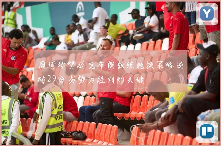 周琦称赞迈克布朗教练轮换策略逆转29分劣势为胜利的关键