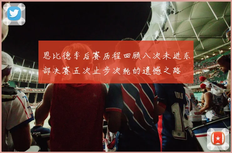 恩比德季后赛历程回顾八次未进东部决赛五次止步次轮的遗憾之路