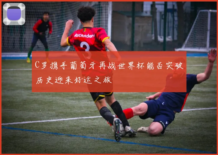 C罗携手葡萄牙再战世界杯能否突破历史迎来好运之旅